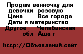 Продам ванночку для девочки (розовую). › Цена ­ 1 - Все города Дети и материнство » Другое   . Челябинская обл.,Аша г.